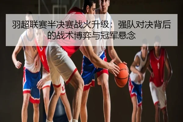 羽超联赛半决赛战火升级：强队对决背后的战术博弈与冠军悬念