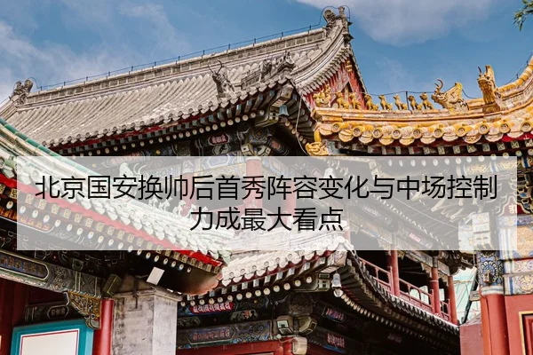 北京国安换帅后首秀阵容变化与中场控制力成最大看点