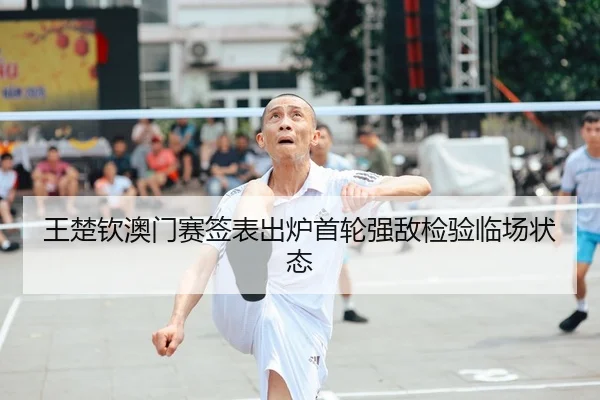 王楚钦澳门赛签表出炉首轮强敌检验临场状态