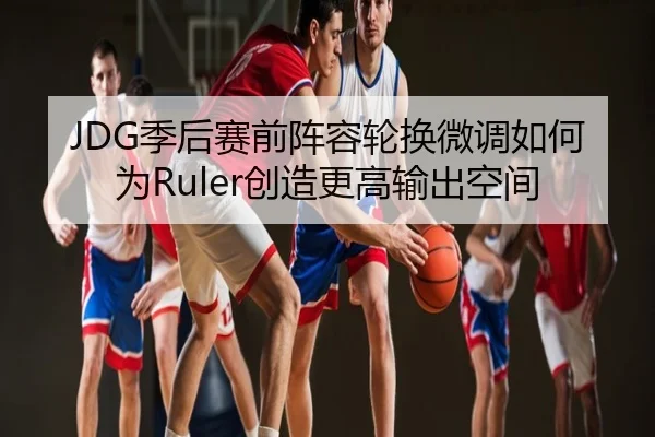 JDG季后赛前阵容轮换微调如何为Ruler创造更高输出空间