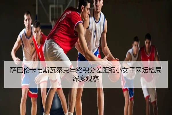 萨巴伦卡与斯瓦泰克年终积分差距缩小女子网坛格局深度观察